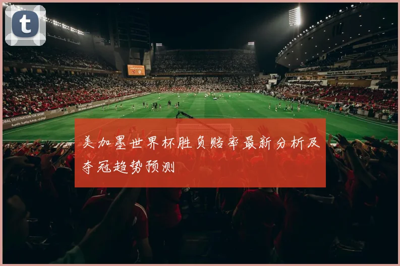美加墨世界杯胜负赔率最新分析及夺冠趋势预测