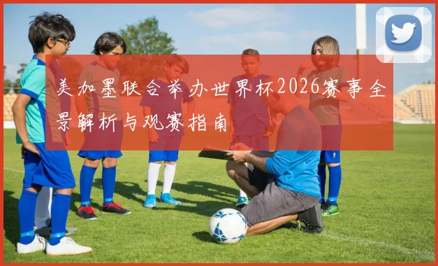 美加墨联合举办世界杯2026赛事全景解析与观赛指南
