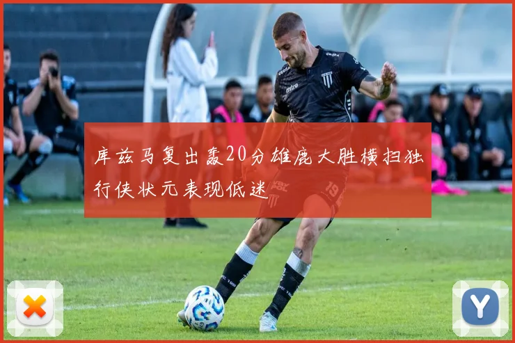 库兹马复出轰20分雄鹿大胜横扫独行侠状元表现低迷