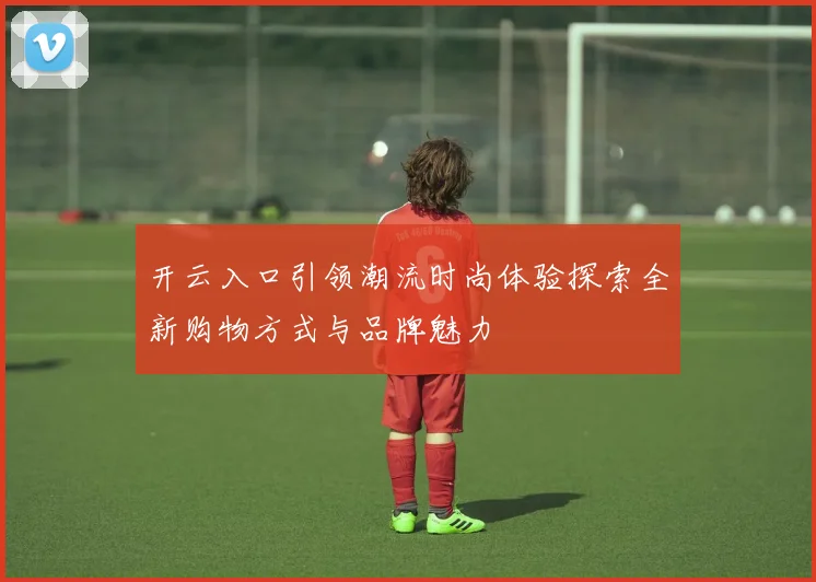 开云入口引领潮流时尚体验探索全新购物方式与品牌魅力