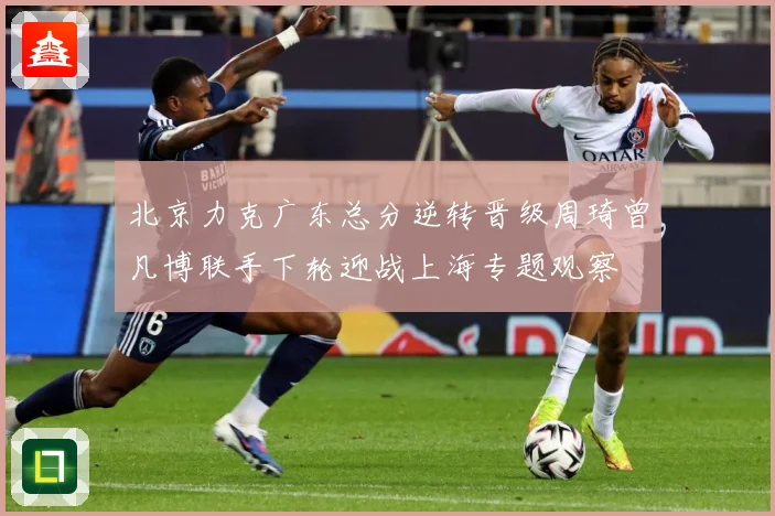 北京力克广东总分逆转晋级周琦曾凡博联手下轮迎战上海专题观察