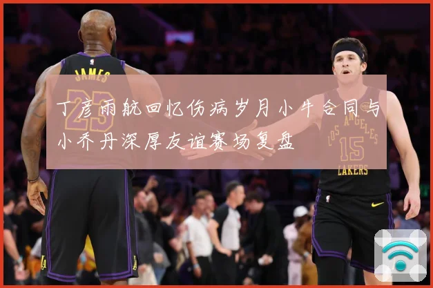 丁彦雨航回忆伤病岁月小牛合同与小乔丹深厚友谊赛场复盘