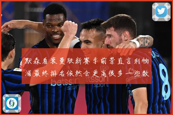 默森看衰曼联新赛季前景直言利物浦最终排名依然会更高很多一些数据研判