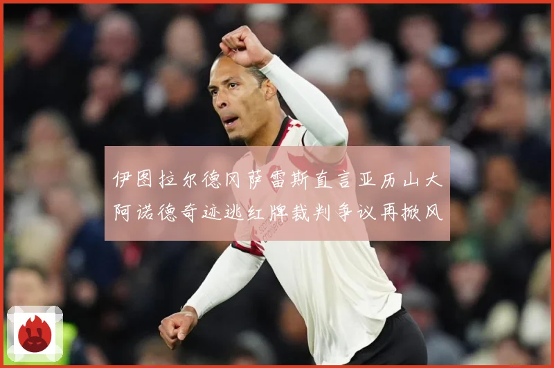伊图拉尔德冈萨雷斯直言亚历山大阿诺德奇迹逃红牌裁判争议再掀风战术观察