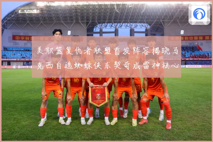 美职篮复仇者联盟首发阵容揭晓马克西自选蜘蛛侠东契奇成雷神核心赛场复盘