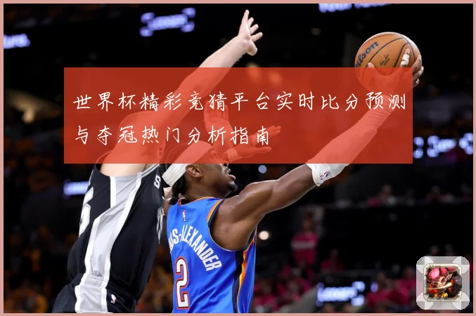 世界杯精彩竞猜平台实时比分预测与夺冠热门分析指南