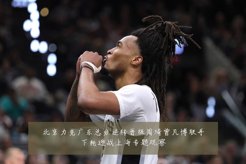 北京力克广东总分逆转晋级周琦曾凡博联手下轮迎战上海专题观察