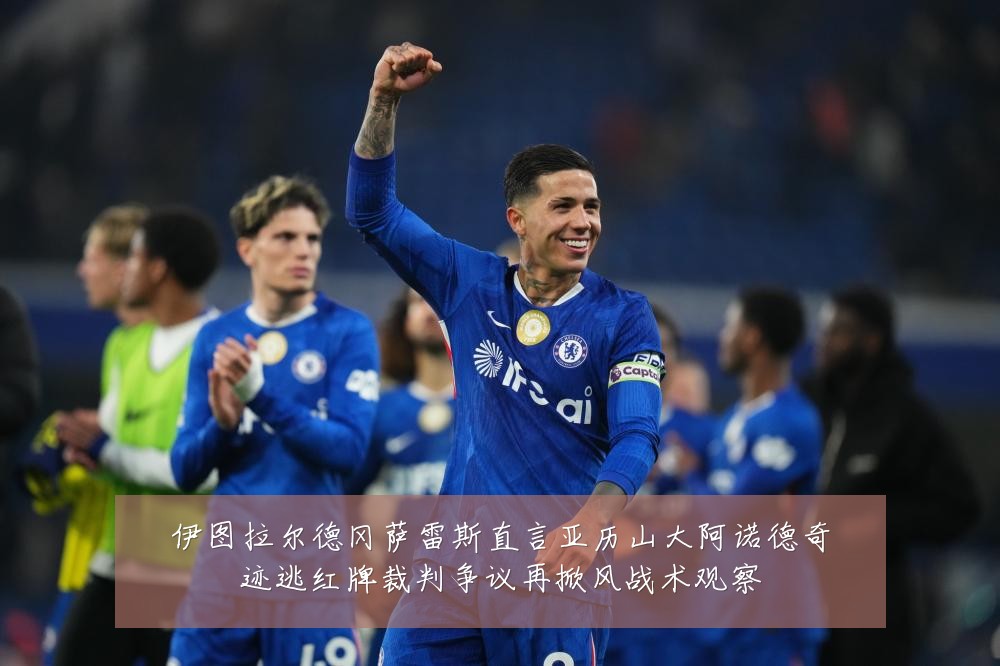 伊图拉尔德冈萨雷斯直言亚历山大阿诺德奇迹逃红牌裁判争议再掀风战术观察